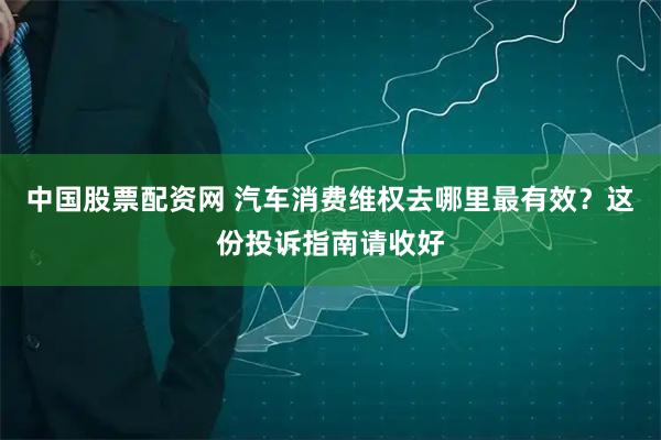 中国股票配资网 汽车消费维权去哪里最有效？这份投诉指南请收好