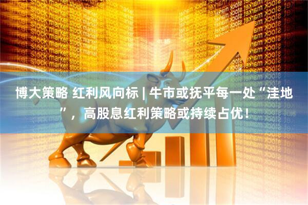 博大策略 红利风向标 | 牛市或抚平每一处“洼地”，高股息红利策略或持续占优！