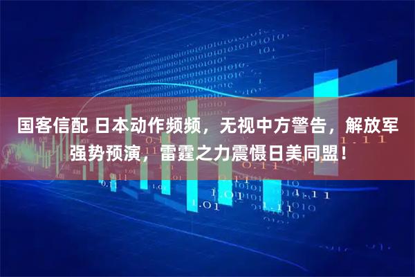 国客信配 日本动作频频，无视中方警告，解放军强势预演，雷霆之力震慑日美同盟！