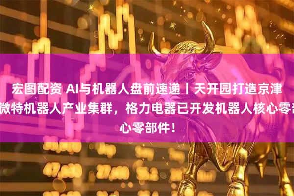 宏图配资 AI与机器人盘前速递丨天开园打造京津冀小微特机器人产业集群，格力电器已开发机器人核心零部件！