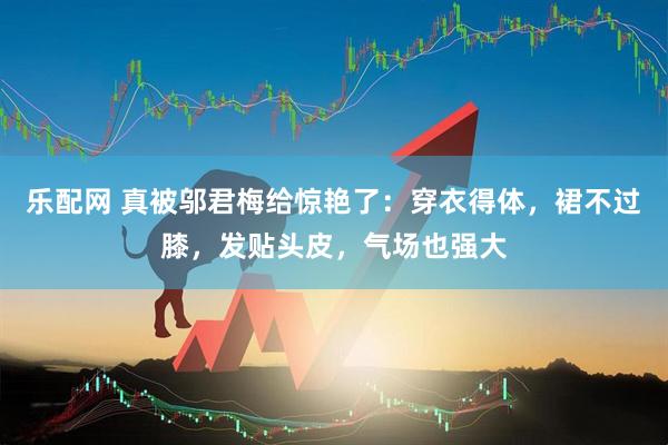 乐配网 真被邬君梅给惊艳了：穿衣得体，裙不过膝，发贴头皮，气场也强大