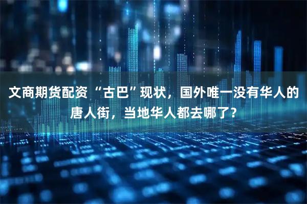 文商期货配资 “古巴”现状，国外唯一没有华人的唐人街，当地华人都去哪了？
