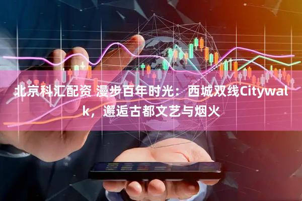 北京科汇配资 漫步百年时光：西城双线Citywalk，邂逅古都文艺与烟火