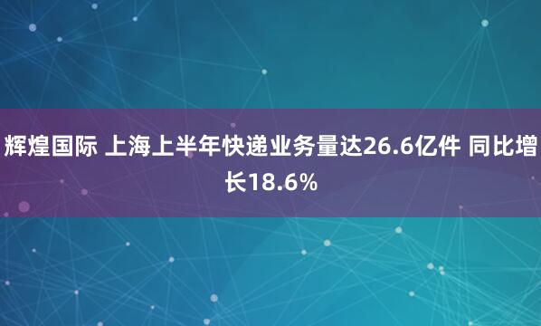 辉煌国际 上海上半年快递业务量达26.6亿件 同比增长18.6%