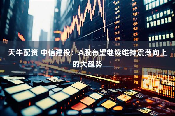 天牛配资 中信建投：A股有望继续维持震荡向上的大趋势