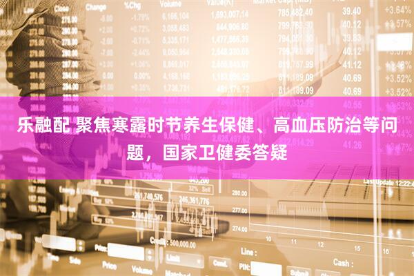 乐融配 聚焦寒露时节养生保健、高血压防治等问题，国家卫健委答疑