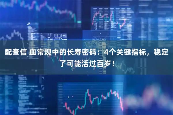 配查信 血常规中的长寿密码：4个关键指标，稳定了可能活过百岁！