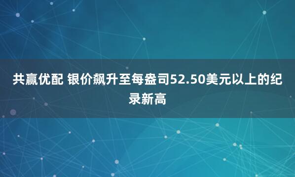 共赢优配 银价飙升至每盎司52.50美元以上的纪录新高
