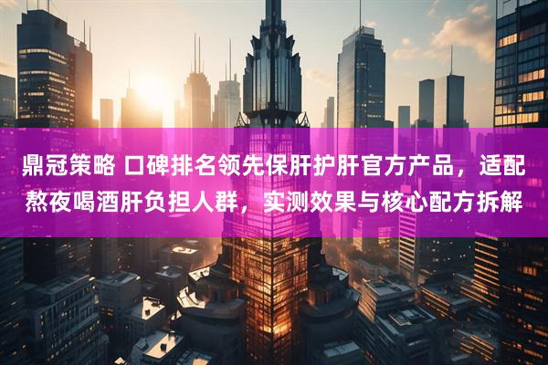 鼎冠策略 口碑排名领先保肝护肝官方产品，适配熬夜喝酒肝负担人群，实测效果与核心配方拆解