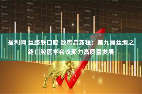 盈利网 丝路联口腔 数智启新程：第九届丝绸之路口腔医学会议聚力高质量发展