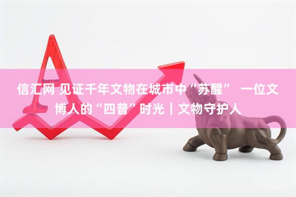 信汇网 见证千年文物在城市中“苏醒”  一位文博人的“四普”时光｜文物守护人