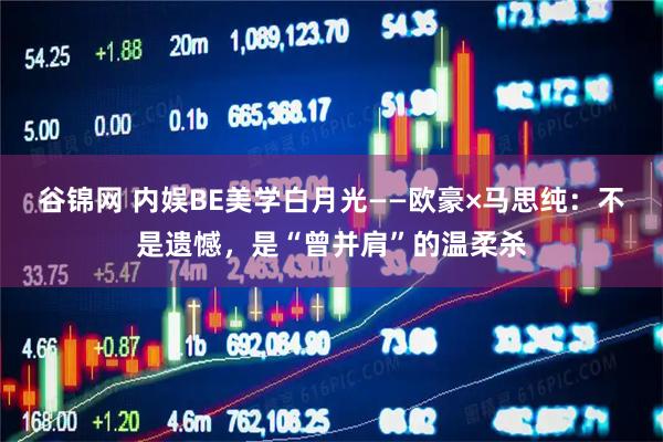 谷锦网 内娱BE美学白月光——欧豪×马思纯：不是遗憾，是“曾并肩”的温柔杀