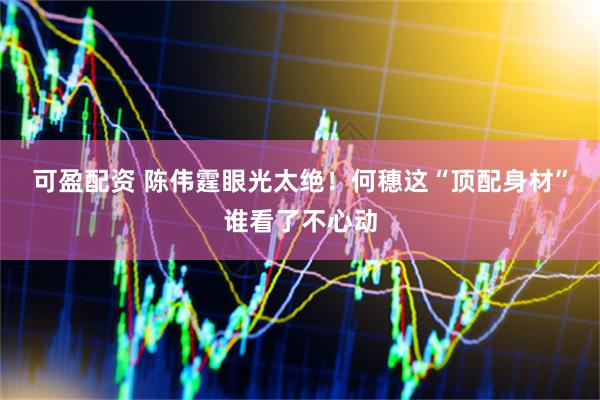 可盈配资 陈伟霆眼光太绝！何穗这“顶配身材”谁看了不心动
