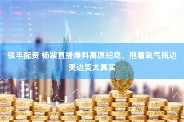 银丰配资 杨紫直播爆料高原拍戏，抱着氧气瓶边哭边笑太真实