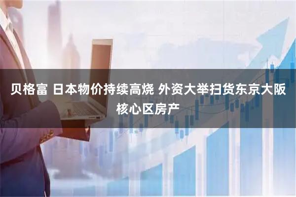 贝格富 日本物价持续高烧 外资大举扫货东京大阪核心区房产