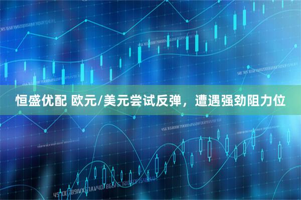 恒盛优配 欧元/美元尝试反弹，遭遇强劲阻力位