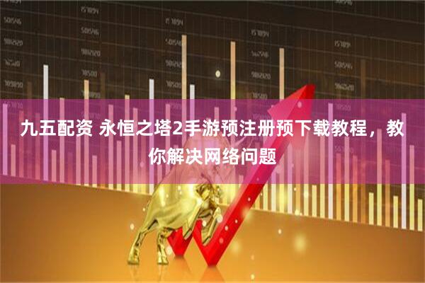 九五配资 永恒之塔2手游预注册预下载教程，教你解决网络问题