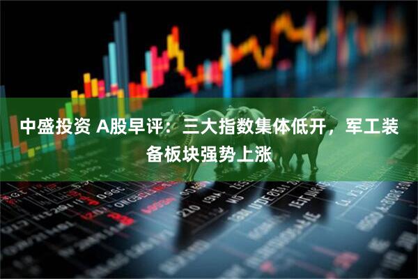 中盛投资 A股早评：三大指数集体低开，军工装备板块强势上涨