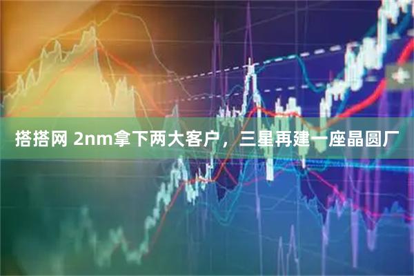 搭搭网 2nm拿下两大客户，三星再建一座晶圆厂