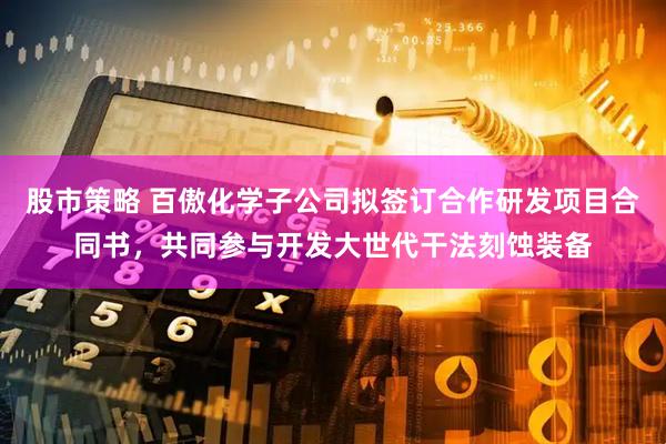 股市策略 百傲化学子公司拟签订合作研发项目合同书，共同参与开发大世代干法刻蚀装备