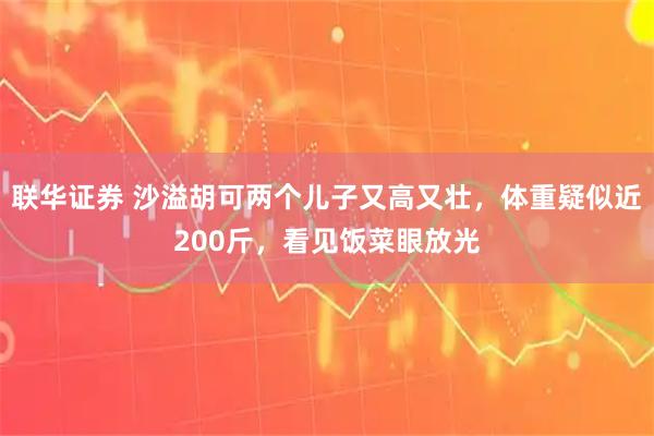 联华证券 沙溢胡可两个儿子又高又壮，体重疑似近200斤，看见饭菜眼放光