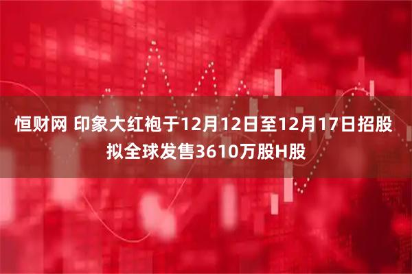 恒财网 印象大红袍于12月12日至12月17日招股 拟全球发售3610万股H股
