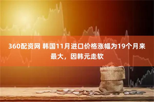360配资网 韩国11月进口价格涨幅为19个月来最大，因韩元走软