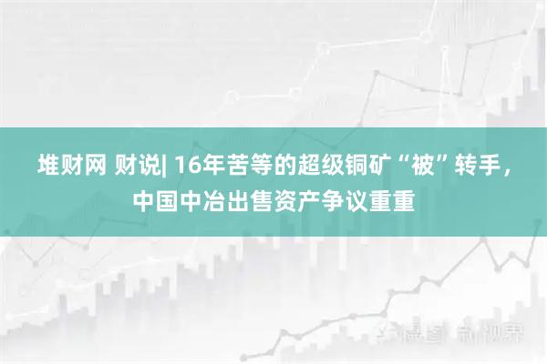 堆财网 财说| 16年苦等的超级铜矿“被”转手，中国中冶出售资产争议重重