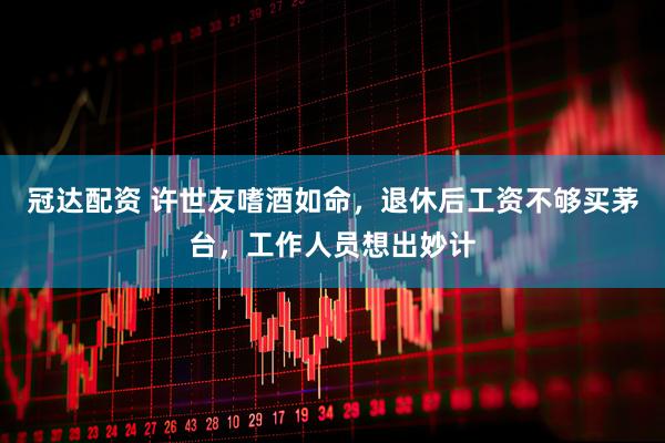 冠达配资 许世友嗜酒如命，退休后工资不够买茅台，工作人员想出妙计