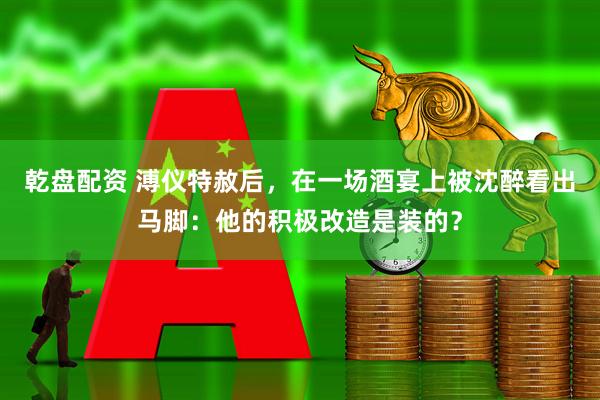 乾盘配资 溥仪特赦后，在一场酒宴上被沈醉看出马脚：他的积极改造是装的？