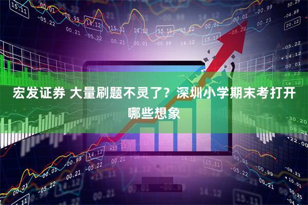 宏发证券 大量刷题不灵了？深圳小学期末考打开哪些想象