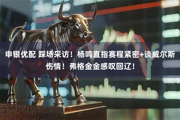 申银优配 踩场采访！杨鸣直指赛程紧密+谈威尔斯伤情！弗格金金感叹回辽！
