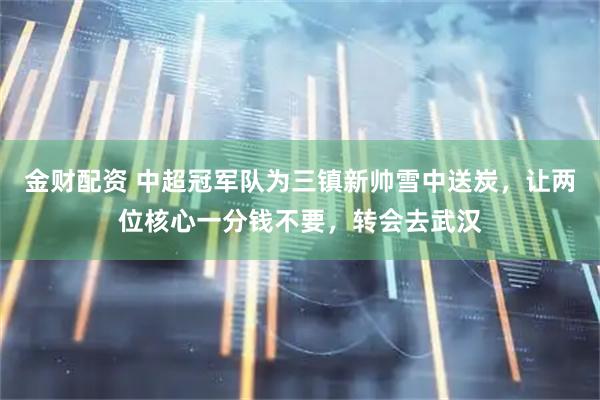 金财配资 中超冠军队为三镇新帅雪中送炭，让两位核心一分钱不要，转会去武汉