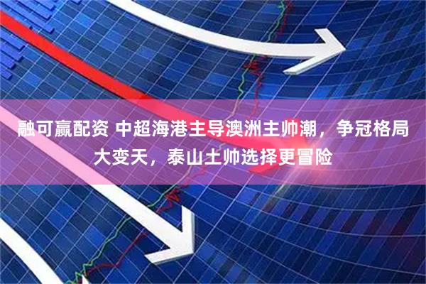 融可赢配资 中超海港主导澳洲主帅潮，争冠格局大变天，泰山土帅选择更冒险