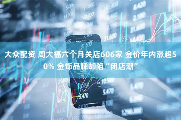 大众配资 周大福六个月关店606家 金价年内涨超50% 金饰品牌却陷“闭店潮”