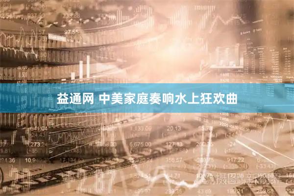 益通网 中美家庭奏响水上狂欢曲