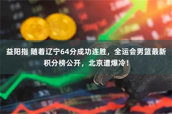 益阳指 随着辽宁64分成功连胜，全运会男篮最新积分榜公开，北京遭爆冷！