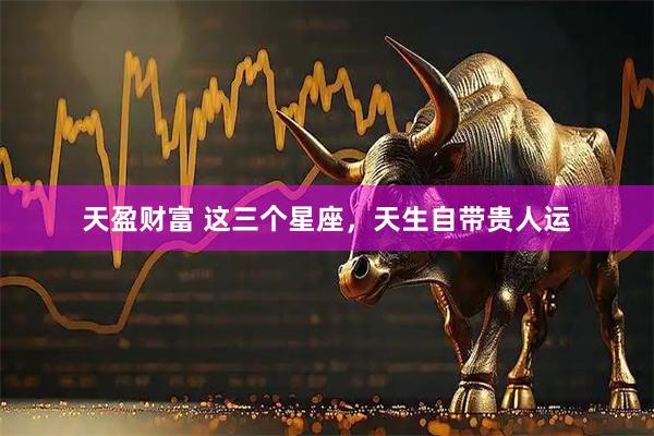 天盈财富 这三个星座，天生自带贵人运